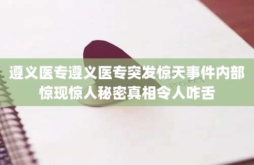 遵义医专遵义医专突发惊天事件内部惊现惊人秘密真相令人咋舌