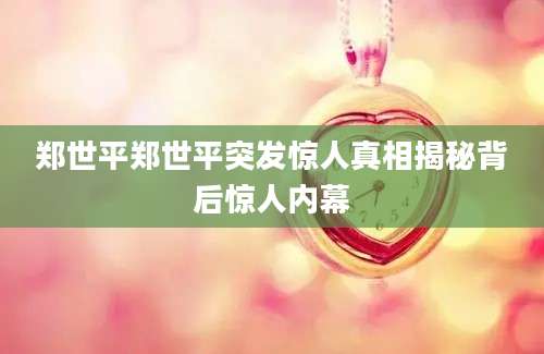 郑世平郑世平突发惊人真相揭秘背后惊人内幕