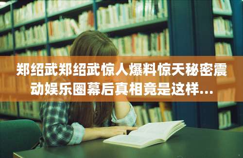 郑绍武郑绍武惊人爆料惊天秘密震动娱乐圈幕后真相竟是这样...