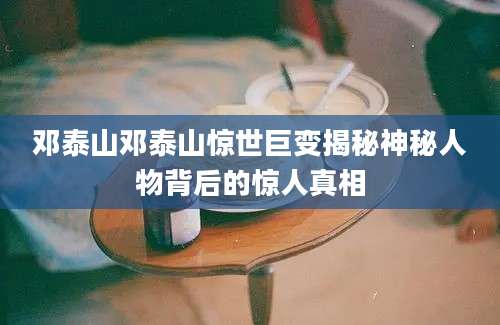 邓泰山邓泰山惊世巨变揭秘神秘人物背后的惊人真相