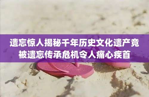 遗忘惊人揭秘千年历史文化遗产竟被遗忘传承危机令人痛心疾首