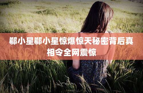 郗小星郗小星惊爆惊天秘密背后真相令全网震惊