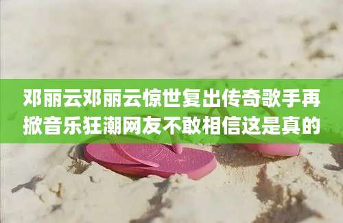 邓丽云邓丽云惊世复出传奇歌手再掀音乐狂潮网友不敢相信这是真的