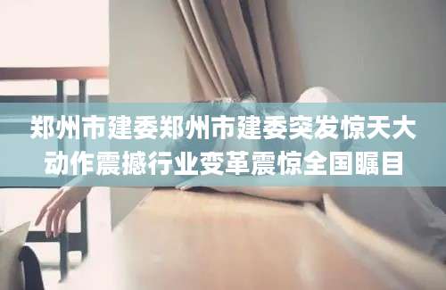 郑州市建委郑州市建委突发惊天大动作震撼行业变革震惊全国瞩目