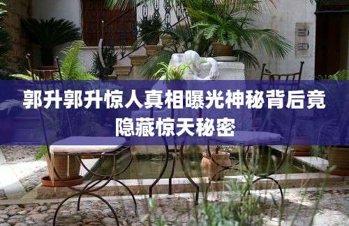 郭升郭升惊人真相曝光神秘背后竟隐藏惊天秘密