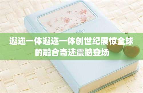 遐迩一体遐迩一体创世纪震惊全球的融合奇迹震撼登场