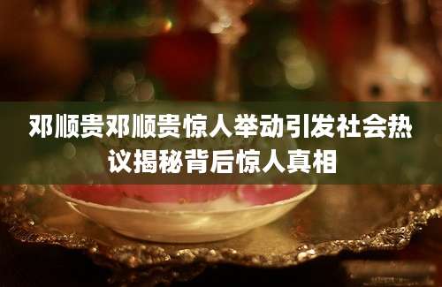 邓顺贵邓顺贵惊人举动引发社会热议揭秘背后惊人真相