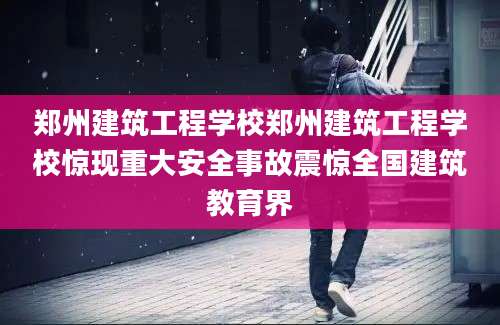 郑州建筑工程学校郑州建筑工程学校惊现重大安全事故震惊全国建筑教育界
