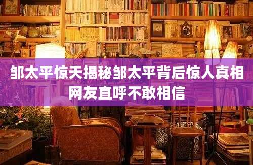 邹太平惊天揭秘邹太平背后惊人真相网友直呼不敢相信