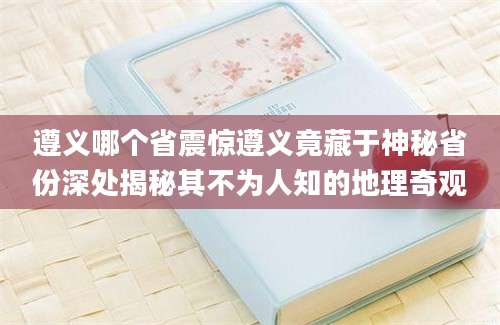 遵义哪个省震惊遵义竟藏于神秘省份深处揭秘其不为人知的地理奇观