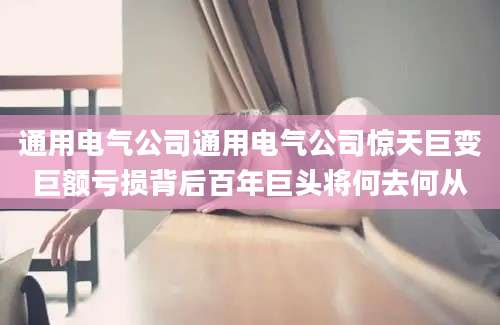 通用电气公司通用电气公司惊天巨变巨额亏损背后百年巨头将何去何从