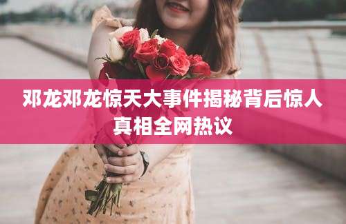 邓龙邓龙惊天大事件揭秘背后惊人真相全网热议
