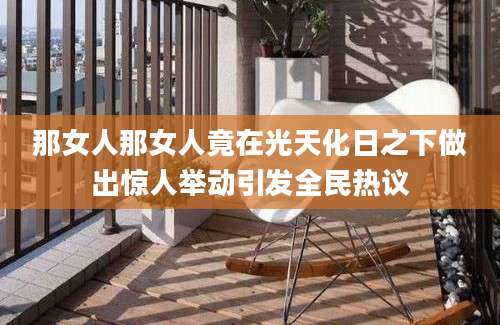 那女人那女人竟在光天化日之下做出惊人举动引发全民热议