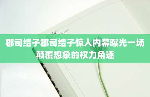 郡司结子郡司结子惊人内幕曝光一场颠覆想象的权力角逐