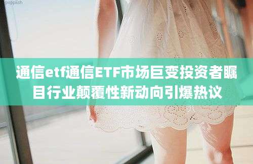 通信etf通信ETF市场巨变投资者瞩目行业颠覆性新动向引爆热议