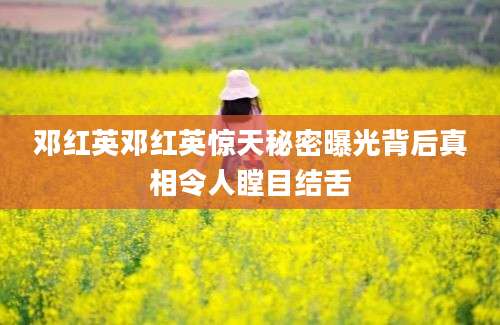 邓红英邓红英惊天秘密曝光背后真相令人瞠目结舌