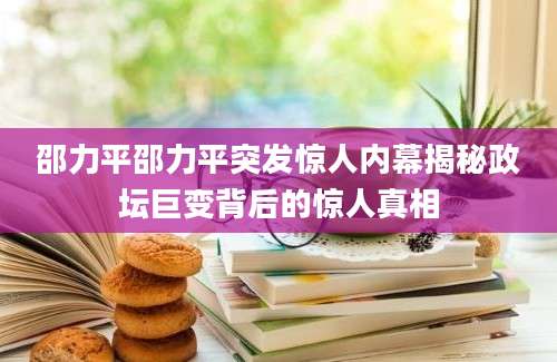 邵力平邵力平突发惊人内幕揭秘政坛巨变背后的惊人真相