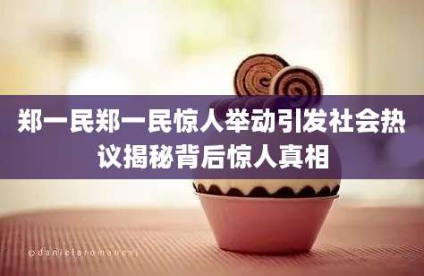 郑一民郑一民惊人举动引发社会热议揭秘背后惊人真相