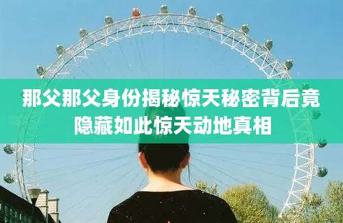 那父那父身份揭秘惊天秘密背后竟隐藏如此惊天动地真相