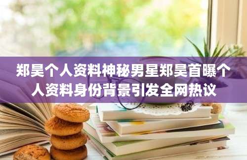 郑昊个人资料神秘男星郑昊首曝个人资料身份背景引发全网热议