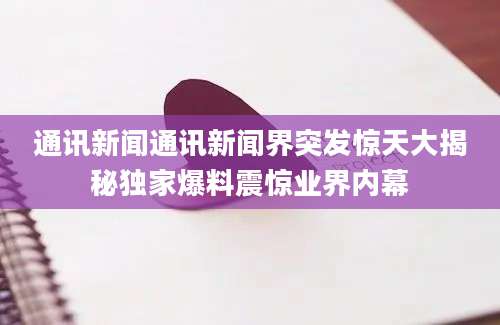 通讯新闻通讯新闻界突发惊天大揭秘独家爆料震惊业界内幕