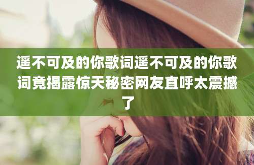 遥不可及的你歌词遥不可及的你歌词竟揭露惊天秘密网友直呼太震撼了
