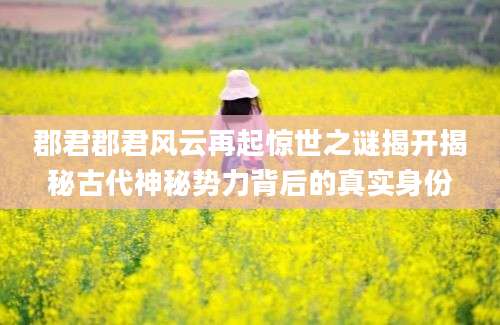郡君郡君风云再起惊世之谜揭开揭秘古代神秘势力背后的真实身份