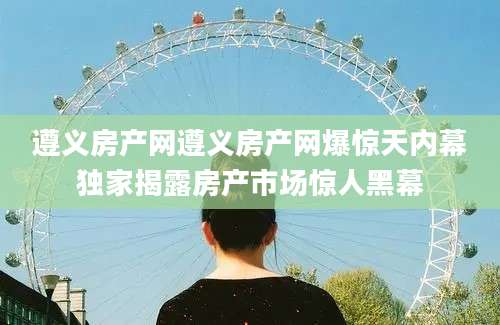 遵义房产网遵义房产网爆惊天内幕独家揭露房产市场惊人黑幕
