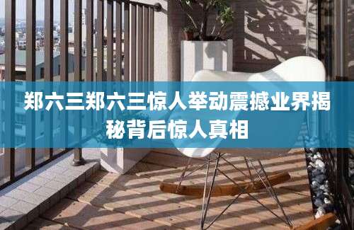 郑六三郑六三惊人举动震撼业界揭秘背后惊人真相