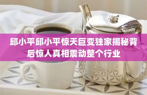 邱小平邱小平惊天巨变独家揭秘背后惊人真相震动整个行业