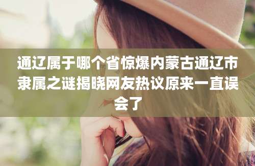 通辽属于哪个省惊爆内蒙古通辽市隶属之谜揭晓网友热议原来一直误会了