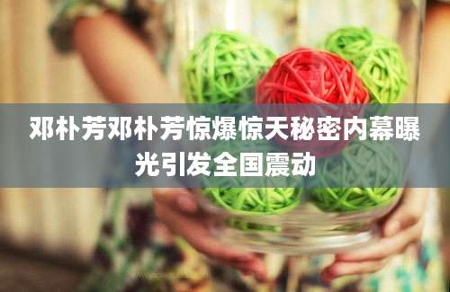 邓朴芳邓朴芳惊爆惊天秘密内幕曝光引发全国震动