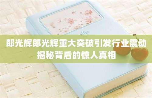 郎光辉郎光辉重大突破引发行业震动揭秘背后的惊人真相
