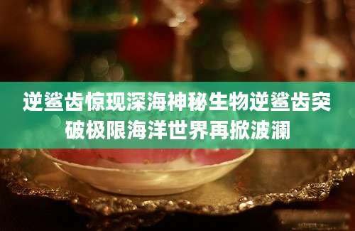 逆鲨齿惊现深海神秘生物逆鲨齿突破极限海洋世界再掀波澜