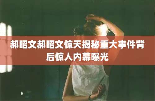 郝昭文郝昭文惊天揭秘重大事件背后惊人内幕曝光