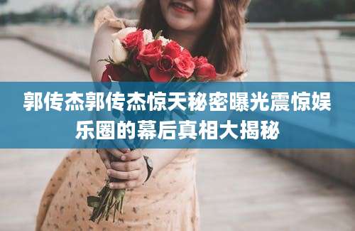 郭传杰郭传杰惊天秘密曝光震惊娱乐圈的幕后真相大揭秘