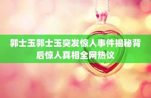 郭士玉郭士玉突发惊人事件揭秘背后惊人真相全网热议