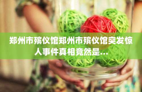 郑州市殡仪馆郑州市殡仪馆突发惊人事件真相竟然是...