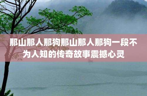那山那人那狗那山那人那狗一段不为人知的传奇故事震撼心灵