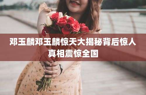 邓玉麟邓玉麟惊天大揭秘背后惊人真相震惊全国