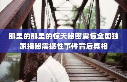 那里的那里的惊天秘密震惊全国独家揭秘震撼性事件背后真相