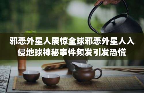 邪恶外星人震惊全球邪恶外星人入侵地球神秘事件频发引发恐慌