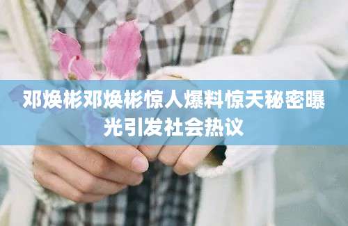 邓焕彬邓焕彬惊人爆料惊天秘密曝光引发社会热议