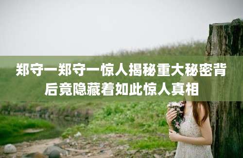 郑守一郑守一惊人揭秘重大秘密背后竟隐藏着如此惊人真相