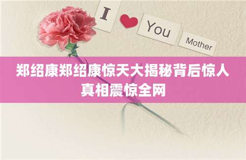 郑绍康郑绍康惊天大揭秘背后惊人真相震惊全网