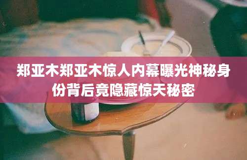 郑亚木郑亚木惊人内幕曝光神秘身份背后竟隐藏惊天秘密