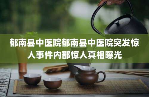 郁南县中医院郁南县中医院突发惊人事件内部惊人真相曝光