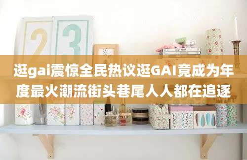 逛gai震惊全民热议逛GAI竟成为年度最火潮流街头巷尾人人都在追逐