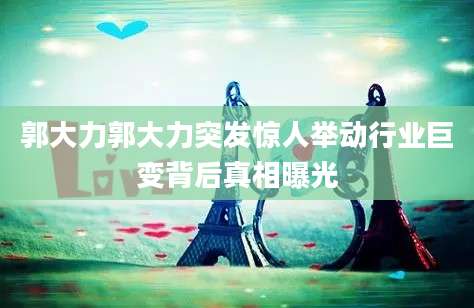郭大力郭大力突发惊人举动行业巨变背后真相曝光