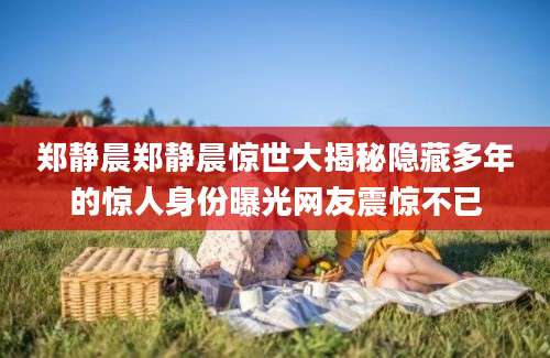 郑静晨郑静晨惊世大揭秘隐藏多年的惊人身份曝光网友震惊不已